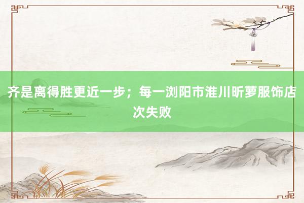 齐是离得胜更近一步；每一浏阳市淮川昕萝服饰店次失败