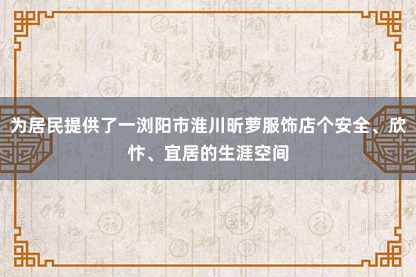 为居民提供了一浏阳市淮川昕萝服饰店个安全、欣忭、宜居的生涯空间