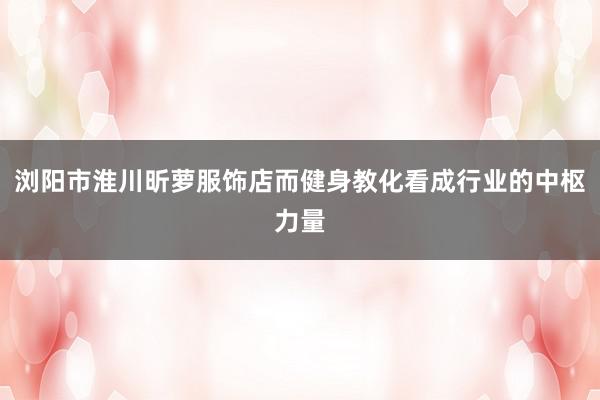浏阳市淮川昕萝服饰店而健身教化看成行业的中枢力量